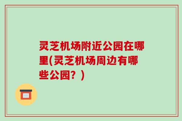 灵芝机场附近公园在哪里(灵芝机场周边有哪些公园？)