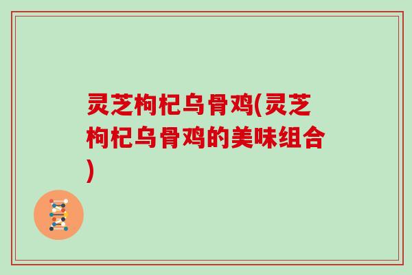 灵芝枸杞乌骨鸡(灵芝枸杞乌骨鸡的美味组合)