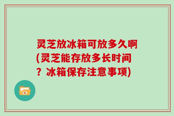 灵芝放冰箱可放多久啊(灵芝能存放多长时间?冰箱保存注意事项)