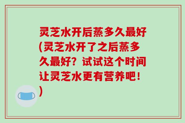 灵芝水开后蒸多久最好(灵芝水开了之后蒸多久最好？试试这个时间让灵芝水更有营养吧！)