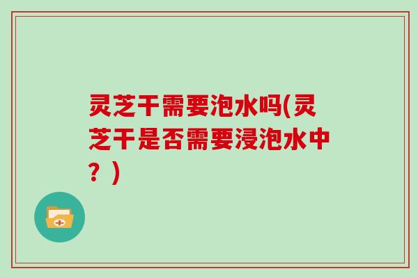 灵芝干需要泡水吗(灵芝干是否需要浸泡水中？)