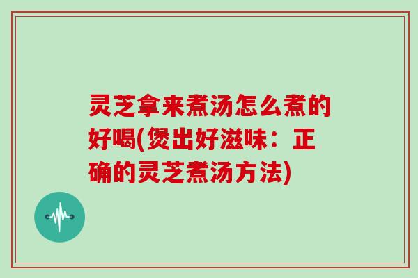 灵芝拿来煮汤怎么煮的好喝(煲出好滋味：正确的灵芝煮汤方法)