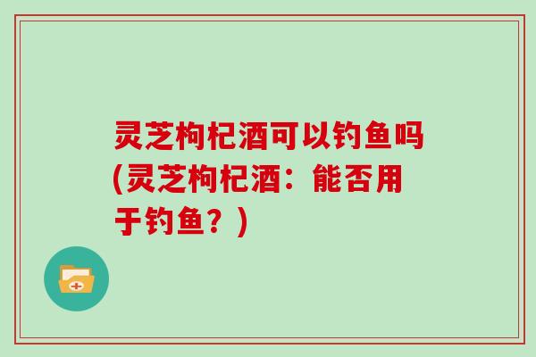 灵芝枸杞酒可以钓鱼吗(灵芝枸杞酒：能否用于钓鱼？)