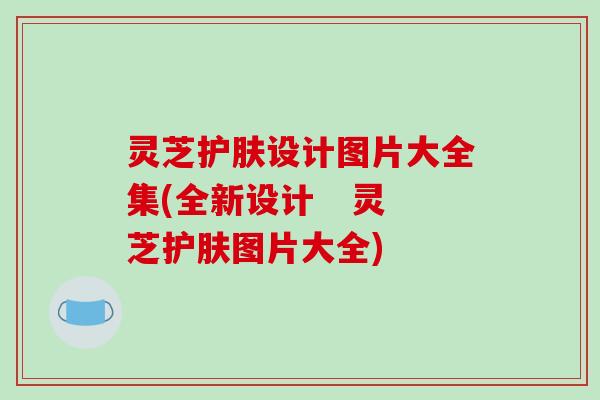 灵芝护肤设计图片大全集(全新设计   灵芝护肤图片大全)