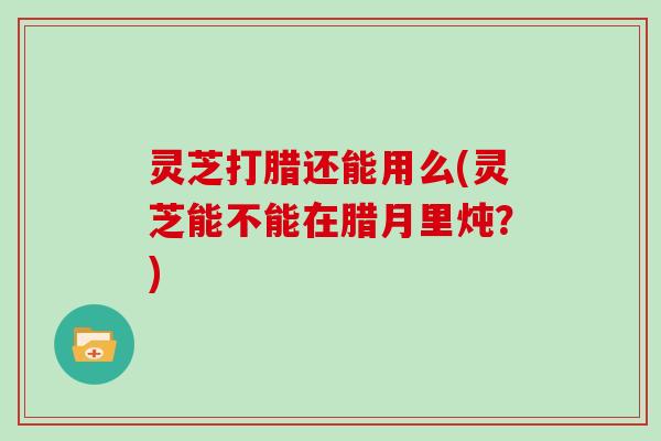 灵芝打腊还能用么(灵芝能不能在腊月里炖?)