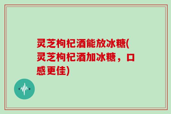灵芝枸杞酒能放冰糖(灵芝枸杞酒加冰糖，口感更佳)