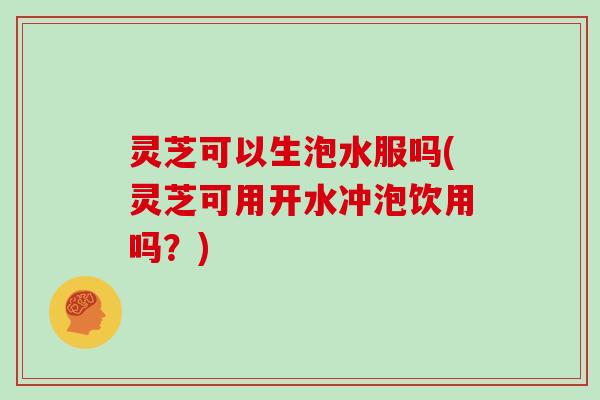 灵芝可以生泡水服吗(灵芝可用开水冲泡饮用吗?)