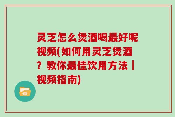 灵芝怎么煲酒喝最好呢视频(如何用灵芝煲酒?教你最佳饮用方法|视频指南)
