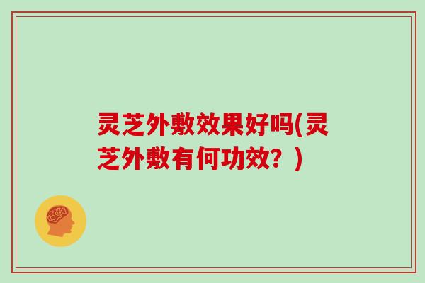 灵芝外敷效果好吗(灵芝外敷有何功效?)