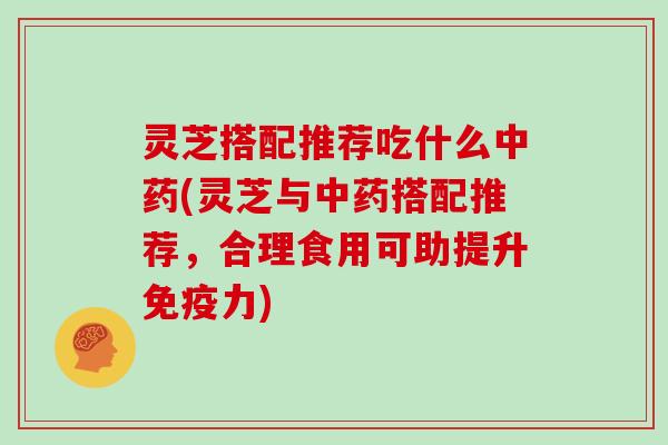 灵芝搭配推荐吃什么中药(灵芝与中药搭配推荐,合理食用可助提升免疫力)
