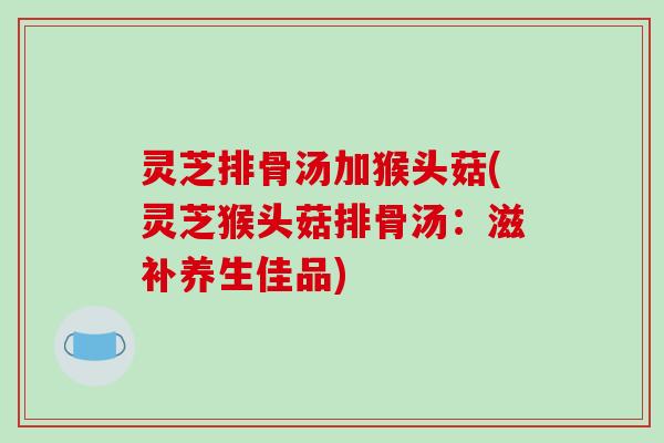 灵芝排骨汤加猴头菇(灵芝猴头菇排骨汤：滋补养生佳品)