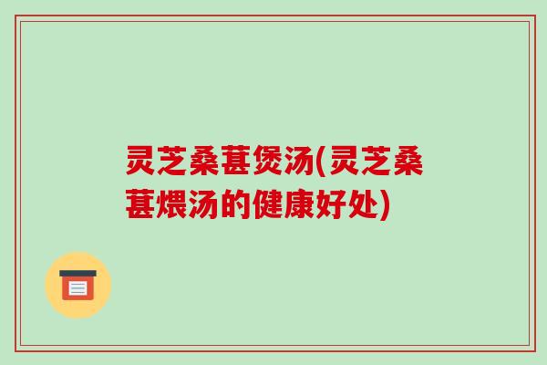 灵芝桑葚煲汤(灵芝桑葚煨汤的健康好处)