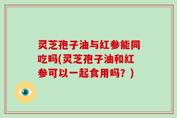 灵芝孢子油与红参能同吃吗(灵芝孢子油和红参可以一起食用吗?)