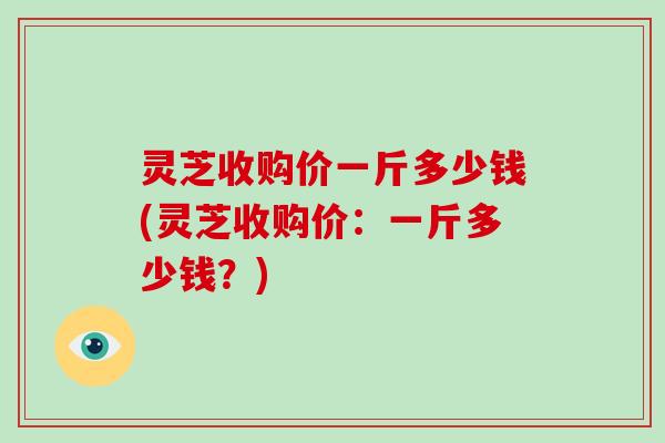 灵芝收购价一斤多少钱(灵芝收购价：一斤多少钱？)