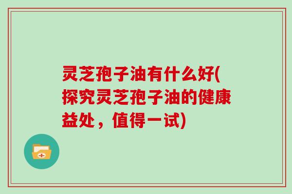 灵芝孢子油有什么好(探究灵芝孢子油的健康益处,值得一试)