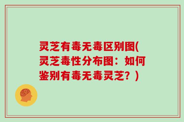 灵芝有毒无毒区别图(灵芝毒性分布图:如何鉴别有毒无毒灵芝?)