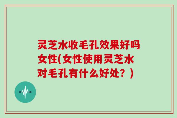 灵芝水收毛孔效果好吗女性(女性使用灵芝水对毛孔有什么好处?)