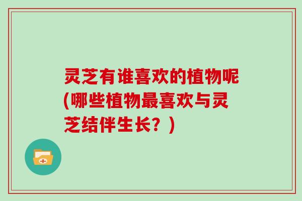 灵芝有谁喜欢的植物呢(哪些植物最喜欢与灵芝结伴生长?)