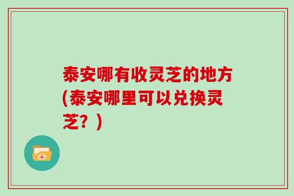 泰安哪有收灵芝的地方(泰安哪里可以兑换灵芝?)