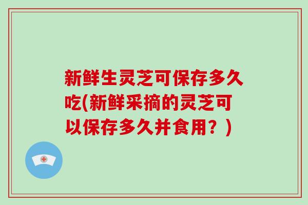新鲜生灵芝可保存多久吃(新鲜采摘的灵芝可以保存多久并食用？)