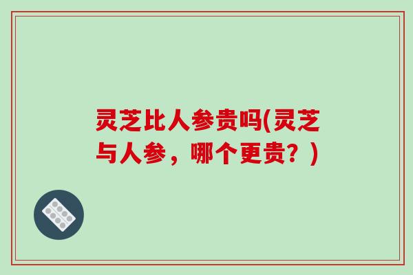 灵芝比人参贵吗(灵芝与人参,哪个更贵?)