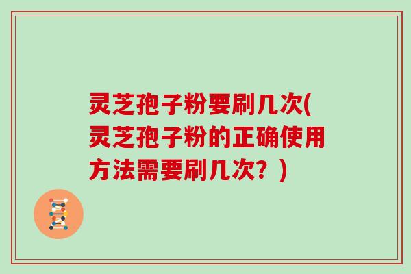 灵芝孢子粉要刷几次(灵芝孢子粉的正确使用方法需要刷几次?)