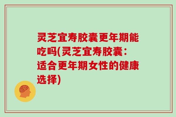 灵芝宜寿胶囊更年期能吃吗(灵芝宜寿胶囊：适合更年期女性的健康选择)