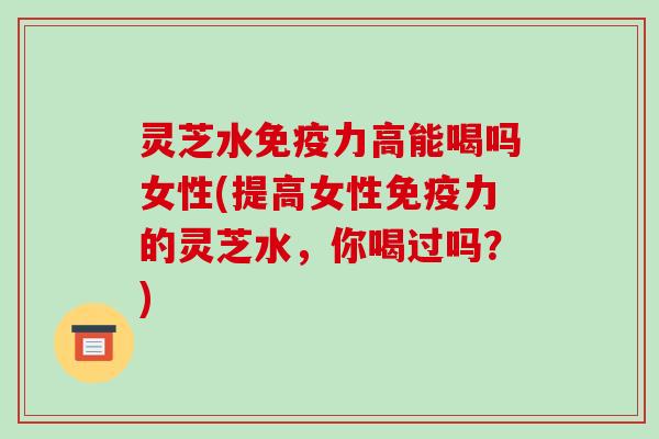 灵芝水免疫力高能喝吗女性(提高女性免疫力的灵芝水，你喝过吗？)