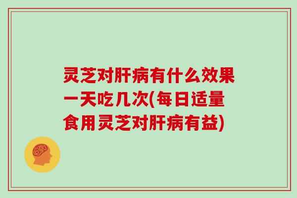 灵芝对肝病有什么效果一天吃几次(每日适量食用灵芝对肝病有益)