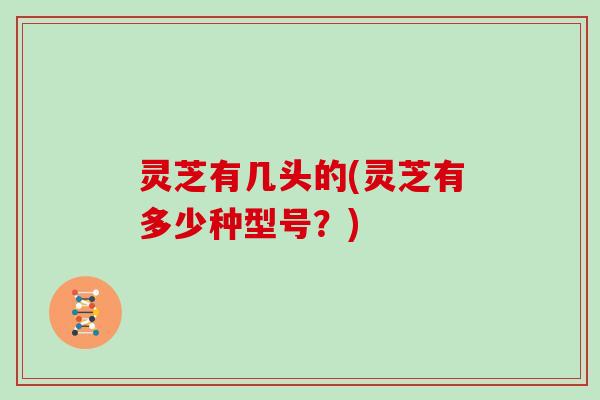 灵芝有几头的(灵芝有多少种型号？)