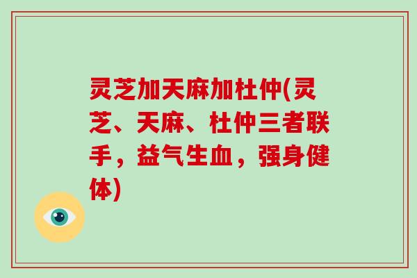 灵芝加天麻加杜仲(灵芝、天麻、杜仲三者联手,益气生血,强身健体)