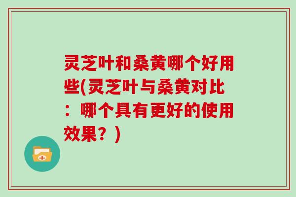 灵芝叶和桑黄哪个好用些(灵芝叶与桑黄对比:哪个具有更好的使用效果?)
