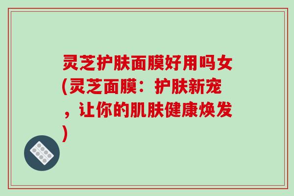 灵芝护肤面膜好用吗女(灵芝面膜：护肤新宠，让你的肌肤健康焕发)