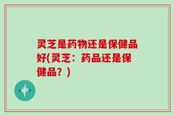 灵芝是药物还是保健品好(灵芝:药品还是保健品?)