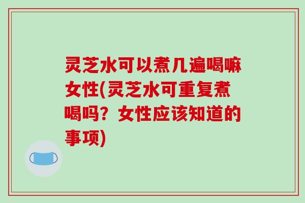 灵芝水可以煮几遍喝嘛女性(灵芝水可重复煮喝吗?女性应该知道的事项)