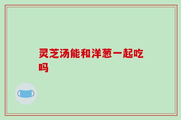 灵芝汤能和洋葱一起吃吗