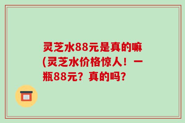 灵芝水88元是真的嘛(灵芝水价格惊人!一瓶88元?真的吗?