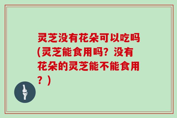 灵芝没有花朵可以吃吗(灵芝能食用吗？没有花朵的灵芝能不能食用？)