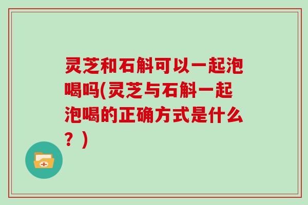 灵芝和石斛可以一起泡喝吗(灵芝与石斛一起泡喝的正确方式是什么?)