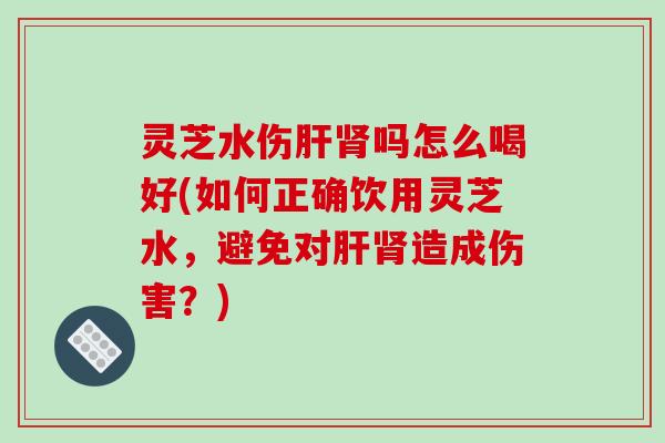 灵芝水伤肝肾吗怎么喝好(如何正确饮用灵芝水,避免对肝肾造成伤害?)