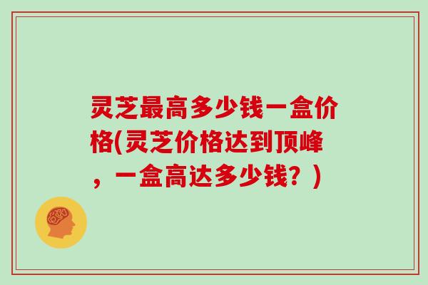 灵芝最高多少钱一盒价格(灵芝价格达到顶峰，一盒高达多少钱？)