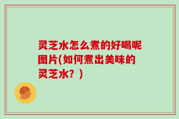 灵芝水怎么煮的好喝呢图片(如何煮出美味的灵芝水?)