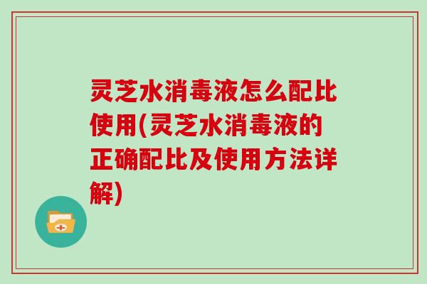灵芝水消毒液怎么配比使用(灵芝水消毒液的正确配比及使用方法详解)
