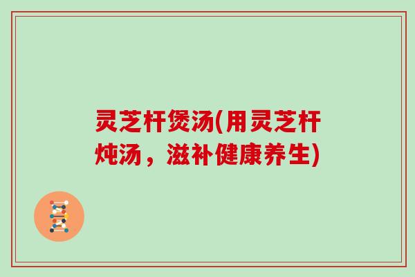 灵芝杆煲汤(用灵芝杆炖汤,滋补健康养生)