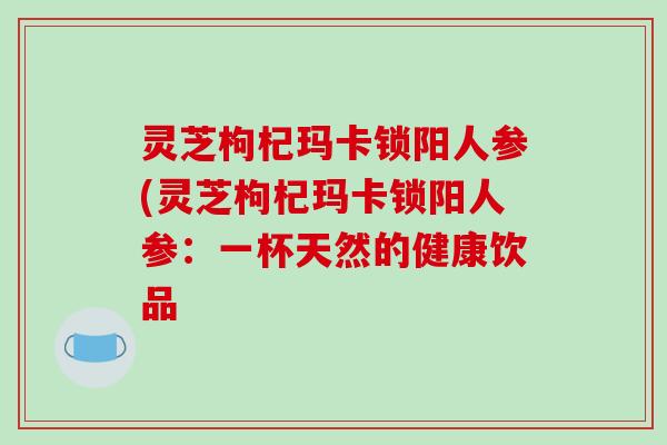 灵芝枸杞玛卡锁阳人参(灵芝枸杞玛卡锁阳人参:一杯天然的健康饮品