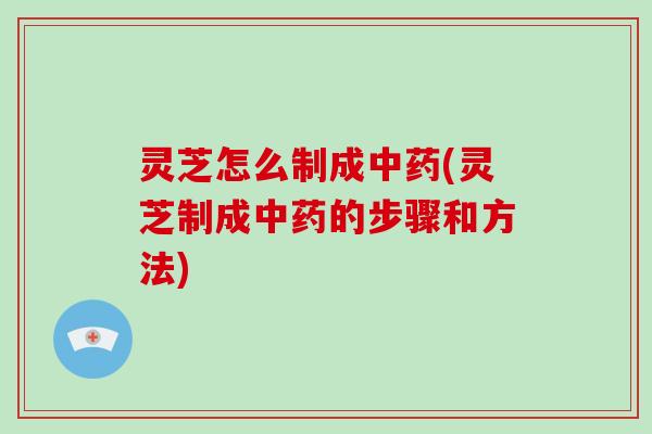 灵芝怎么制成中药(灵芝制成中药的步骤和方法)