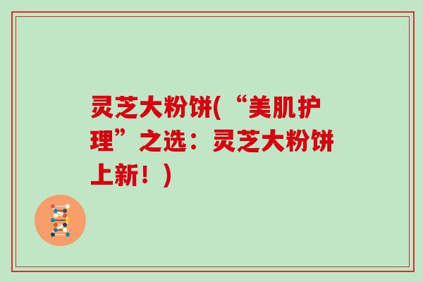 灵芝大粉饼(“美肌护理”之选：灵芝大粉饼上新！)