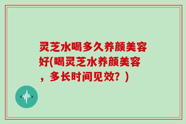灵芝水喝多久养颜美容好(喝灵芝水养颜美容,多长时间见效?)