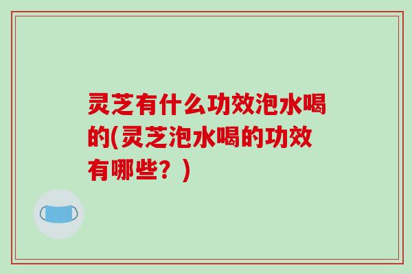 灵芝有什么功效泡水喝的(灵芝泡水喝的功效有哪些？)