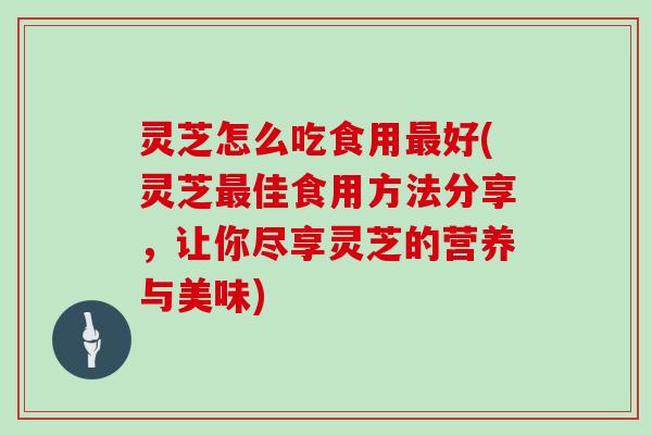 灵芝怎么吃食用最好(灵芝最佳食用方法分享,让你尽享灵芝的营养与美味)